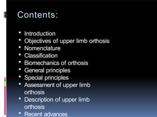 Contents:
 Introduction
 Objectives of upper limb orthosis
 Nomenclature
 Classification
 Biomechanics of orthosis
 General principles
 Special principles
 Assessment of upper limb
orthosis
 Description of upper limb
orthosis
 Recent advances
 