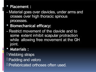  Placement :
- Material goes over clavicles, under arms and
crosses over high thoracic spinous
processes.
 Biomechanical efficacy:
- Restrict movement of the clavicle and to
some extent inhibit scapular protraction
while allowing free movement at the GH
joint.
 Materials :
-Webbing straps
- Padding and velcro
- Prefabricated orthoses often used.
 