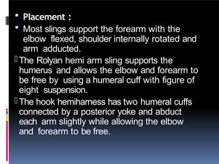  Placement :
 Most slings support the forearm with the
elbow flexed, shoulder internally rotated and
arm adducted.
-The Rolyan hemi arm sling supports the
humerus and allows the elbow and forearm to
be free by using a humeral cuff with figure of
eight suspension.
-The hook hemiharness has two humeral cuffs
connected by a posterior yoke and abduct
each arm slightly while allowing the elbow
and forearm to be free.
 