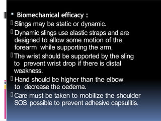  Biomechanical efficacy :
- Slings may be static or dynamic.
- Dynamic slings use elastic straps and are
designed to allow some motion of the
forearm while supporting the arm.
-The wrist should be supported by the sling
to prevent wrist drop if there is distal
weakness.
- Hand should be higher than the elbow
to decrease the oedema.
- Care must be taken to mobilize the shoulder
SOS possible to prevent adhesive capsulitis.
 