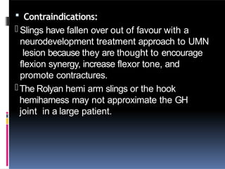  Contraindications:
- Slings have fallen over out of favour with a
neurodevelopment treatment approach to UMN
lesion because they are thought to encourage
flexion synergy, increase flexor tone, and
promote contractures.
-The Rolyan hemi arm slings or the hook
hemiharness may not approximate the GH
joint in a large patient.
 