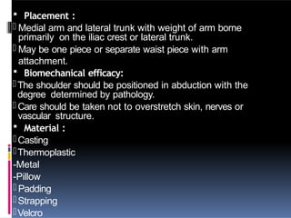 Placement :
- Medial arm and lateral trunk with weight of arm borne
primarily on the iliac crest or lateral trunk.
- May be one piece or separate waist piece with arm
attachment.
 Biomechanical efficacy:
-The shoulder should be positioned in abduction with the
degree determined by pathology.
- Care should be taken not to overstretch skin, nerves or
vascular structure.
 Material :
-Casting
-Thermoplastic
-Metal
-Pillow
- Padding
-Strapping
-Velcro
 
