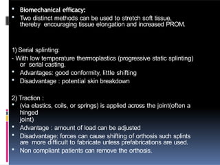  Biomechanical efficacy:
 Two distinct methods can be used to stretch soft tissue,
thereby encouraging tissue elongation and increased PROM.
1) Serial splinting:
- With low temperature thermoplastics (progressive static splinting)
or serial casting.
 Advantages: good conformity, little shifting
 Disadvantage : potential skin breakdown
2) Traction :
 (via elastics, coils, or springs) is applied across the joint(often a
hinged
joint)
 Advantage : amount of load can be adjusted
 Disadvantage: forces can cause shifting of orthosis such splints
are more difficult to fabricate unless prefabrications are used.
 Non compliant patients can remove the orthosis.
 