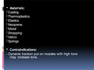  Materials:
-Casting
-Thermoplastics
- Elastics
- Neoprene
- Metal
-Strapping
-Velcro
-Springs
 Contraindications:
- Dynamic traction put on muscles with high tone
may increase tone.
 