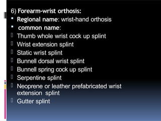 6) Forearm-wrist orthosis:
 Regional name: wrist-hand orthosis
 common name:
- Thumb whole wrist cock up splint
- Wrist extension splint
- Static wrist splint
- Bunnell dorsal wrist splint
- Bunnell spring cock up splint
- Serpentine splint
- Neoprene or leather prefabricated wrist
extension splint
- Gutter splint
 