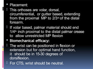  Placement:
- This orthoses are volar, dorsal,
circumferential, or gutter based, extending
from the proximal MP to 2/3rd of the distal
forearm.
- If volar based, palmar material should end
1/4th inch proximal to the distal palmar crease
to allow unrestricted MP flexion
 Biomechanical efficacy:
- The wrist can be positioned in flexion or
extension but for optimal hand function,
it should be in 15-30 degrees of
dorsiflexion.
- For CTS, wrist should be neutral.
 