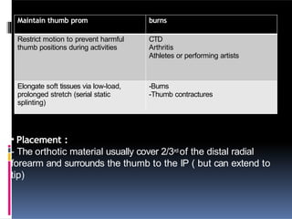 Maintain thumb prom burns
Restrict motion to prevent harmful
thumb positions during activities
CTD
Arthritis
Athletes or performing artists
Elongate soft tissues via low-load,
prolonged stretch (serial static
splinting)
-Burns
-Thumb contractures
• Placement :
- The orthotic material usually cover 2/3rd of the distal radial
forearm and surrounds the thumb to the IP ( but can extend to
tip)
 