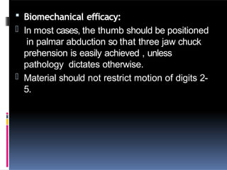  Biomechanical efficacy:
- In most cases, the thumb should be positioned
in palmar abduction so that three jaw chuck
prehension is easily achieved , unless
pathology dictates otherwise.
- Material should not restrict motion of digits 2-
5.
 