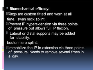  Biomechanical efficacy:
-Rings are custom fitted and worn at all
time. swan neck splint:
- Prevent IP hyperextension via three points
of pressure but allows full IP flexion.
- Lateral or distal supports may be added
for stability.
boutonniere splint:
- Immobilize the IP in extension via three points
of pressure. Needs to remove several times in
a day.
 