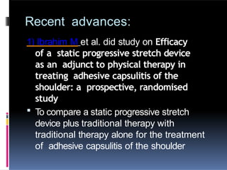 Recent advances:
1) Ibrahim M et al. did study on Efficacy
of a static progressive stretch device
as an adjunct to physical therapy in
treating adhesive capsulitis of the
shoulder: a prospective, randomised
study
 To compare a static progressive stretch
device plus traditional therapy with
traditional therapy alone for the treatment
of adhesive capsulitis of the shoulder
 
