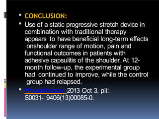 CONCLUSION:
 Use of a static progressive stretch device in
combination with traditional therapy
appears to have beneficial long-term effects
onshoulder range of motion, pain and
functional outcomes in patients with
adhesive capsulitis of the shoulder. At 12-
month follow-up, the experimental group
had continued to improve, while the control
group had relapsed.
 Physiotherapy. 2013 Oct 3. pii:
S0031- 9406(13)00085-0.
 
