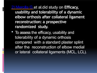 2) Merolla G et al.did study on Efficacy,
usability and tolerability of a dynamic
elbow orthosis after collateral ligament
reconstruction: a prospective
randomized study.
 To assess the efficacy, usability and
tolerability of a dynamic orthosis
compared with a standard plaster splint
after the reconstruction of elbow medial
or lateral collateral ligaments (MCL, LCL).
 
