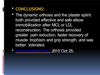  CONCLUSIONS:
 The dynamic orthosis and the plaster splint
both provided effective and safe elbow
immobilization after MCL or LCL
reconstruction. The orthosis provided
greater pain reduction, faster recovery of
muscle trophism and grip strength, and was
better tolerated.
 Musculoskelet Surg. 2013 Oct 25.
 