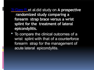 3) Garg R et al.did study on A prospective
randomized study comparing a
forearm strap brace versus a wrist
splint for the treatment of lateral
epicondylitis.
 To compare the clinical outcomes of a
wrist splint with that of a counterforce
forearm strap for the management of
acute lateral epicondylitis.
 