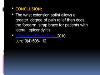  CONCLUSION:
 The wrist extension splint allows a
greater degree of pain relief than does
the forearm strap brace for patients with
lateral epicondylitis.
 JShoulder Elbow Surg. 2010
Jun;19(4):508- 12.
 