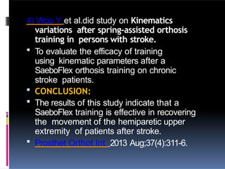 4) Woo Y et al.did study on Kinematics
variations after spring-assisted orthosis
training in persons with stroke.
 To evaluate the efficacy of training
using kinematic parameters after a
SaeboFlex orthosis training on chronic
stroke patients.
 CONCLUSION:
 The results of this study indicate that a
SaeboFlex training is effective in recovering
the movement of the hemiparetic upper
extremity of patients after stroke.
 Prosthet Orthot Int. 2013 Aug;37(4):311-6.
 