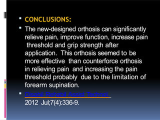  CONCLUSIONS:
 The new-designed orthosis can significantly
relieve pain, improve function, increase pain
threshold and grip strength after
application. This orthosis seemed to be
more effective than counterforce orthosis
in relieving pain and increasing the pain
threshold probably due to the limitation of
forearm supination.
 Disabil Rehabil Assist Technol.
2012 Jul;7(4):336-9.
 