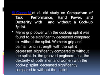 6) Chang M et al. did study on Comparison of
Task Performance, Hand Power, and
Dexterity with and without a Cock-up
Splint.
 Men's grip power with the cock-up splint was
found to be significantly decreased compared
to without the splint. Women's grip and
palmar pinch strength with the splint
decreased significantly compared to without
the splint. In the grooved pegboard test, the
dexterity of both men and women with the
cock-up splint decreased significantly
compared to without the splint
 