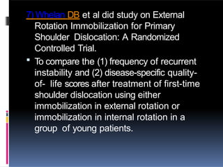 7) Whelan DB et al did study on External
Rotation Immobilization for Primary
Shoulder Dislocation: A Randomized
Controlled Trial.
 To compare the (1) frequency of recurrent
instability and (2) disease-specific quality-
of- life scores after treatment of first-time
shoulder dislocation using either
immobilization in external rotation or
immobilization in internal rotation in a
group of young patients.
 