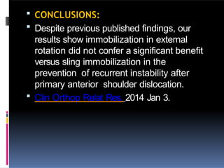  CONCLUSIONS:
 Despite previous published findings, our
results show immobilization in external
rotation did not confer a significant benefit
versus sling immobilization in the
prevention of recurrent instability after
primary anterior shoulder dislocation.
 Clin Orthop Relat Res. 2014 Jan 3.
 