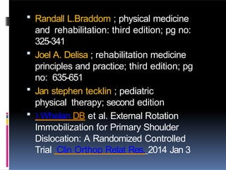  Randall L.Braddom ; physical medicine
and rehabilitation: third edition; pg no:
325-341
 Joel A. Delisa ; rehabilitation medicine
principles and practice; third edition; pg
no: 635-651
 Jan stephen tecklin ; pediatric
physical therapy; second edition
 ) Whelan DB et al. External Rotation
Immobilization for Primary Shoulder
Dislocation: A Randomized Controlled
Trial Clin Orthop Relat Res. 2014 Jan 3
 