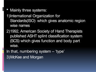  Mainly three systems:
1)International Organization for
Standards(ISO) which gives anatomic region
wise names
2)1992, American Society of Hand Therapists
published ASHT splint classification system
(SCS) which gives function and body part
wise.
In that, numbering system – ‘type’
3)McKee and Morgan
 