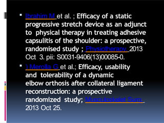  Ibrahim M et al. ; Efficacy of a static
progressive stretch device as an adjunct
to physical therapy in treating adhesive
capsulitis of the shoulder: a prospective,
randomised study ; Physiotherapy. 2013
Oct 3. pii: S0031-9406(13)00085-0.
 ) Merolla G et al.; Efficacy, usability
and tolerability of a dynamic
elbow orthosis after collateral ligament
reconstruction: a prospective
randomized study; Musculoskelet Surg.
2013 Oct 25.
 