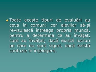  Toate aceste tipuri de evaluări au
ceva în comun: cer elevilor să-şi
revizuiască întreaga propria muncă,
pentru a determina ce au învăţat,
cum au învăţat, dacă există lucruri
pe care nu sunt siguri, dacă există
confuzie în înţelegere.
 