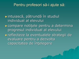 Pentru profesori să-i ajute să:
 intuiască, pătrundă în studiul
individual al elevului
 compare notiţele pentru a determina
progresul individual al elevului
 reflecteze la eventualele strategii de
evaluare pentru a dezvolta
capacitatea de înţelegere
 
