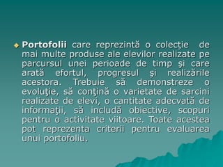  Portofolii care reprezintă o colecţie de
mai multe produse ale elevilor realizate pe
parcursul unei perioade de timp şi care
arată efortul, progresul şi realizările
acestora. Trebuie să demonstreze o
evoluţie, să conţină o varietate de sarcini
realizate de elevi, o cantitate adecvată de
informaţii, să includă obiective, scopuri
pentru o activitate viitoare. Toate acestea
pot reprezenta criterii pentru evaluarea
unui portofoliu.
 