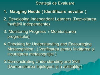 Strategii de Evaluare
1. Gauging Needs ( Identificare nevoilor )
2. Developing Independent Learners (Dezvoltarea
învăţării independente)
3. Monitoring Progress ( Monitorizarea
progresului)
4.Checking for Understanding and Encouraging
Metacognition ( Verificarea pentru învăţarea şi
incurajarea metacogniţiei )
5.Demonstrating Understanding and Skill
(Demonstrarea înţelegerii şi a abilităţilor)
 