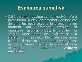 Evaluarea sumativă
 Câtă vreme evaluarea formativă oferă
profesorilor şi elevilor informaţii despre cât
de bine lucrează aceştia la proiect, la un
moment dat, profesorii trebuie să
raporteze asupra învăţării elevilor la
sfîrşitul unei unităţi de învăţare sau la
sfârşitul unui proiect. Elevii de asemenea
trebuie să ştie cât de bine au lucrat. Acest
tip de evaluare, facută la sfârşitul unei
activităţi, se numeşte evaluare
sumativă.
 