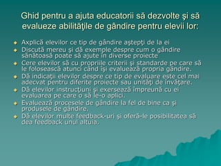 Ghid pentru a ajuta educatorii să dezvolte şi să
evalueze abilităţile de gândire pentru elevii lor:
 Axplică elevilor ce tip de gândire aştepţi de la ei
 Discută mereu şi dă exemple despre cum o gândire
sănătoasă poate să ajute în diverse proiecte
 Cere elevilor să cu propriile criterii şi standarde pe care să
le folosească atunci când îşi evaluează propria gândire.
 Dă indicaţii elevilor despre ce tip de evaluare este cel mai
adecvat pentru diferite proiecte sau unităţi de învăţare.
 Dă elevilor instrucţiuni şi exersează împreună cu ei
evaluarea pe care o să le-o aplici.
 Evaluează procesele de gândire la fel de bine ca şi
produsele de gândire.
 Dă elevilor multe feedback-uri şi oferă-le posibilitatea să
dea feedback unul altuia.
 