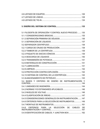 iv
iv
4.6 LISTADO DE EQUIPOS........................................................................ 126
4.7 LISTADO DE LÍNEAS............................................................................ 128
4.8 LISTADO DE TIE-IN.............................................................................. 134
5. DISEÑO DEL SISTEMA DE CONTROL................................................. 135
5.1 FILOSOFÍA DE OPERACIÓN Y CONTROL NUEVO PROCESO........ 135
5.1.1 CONSIDERACIONES BÁSICAS........................................................ 135
5.1.2 SEPARACIÓN PRIMARIA DE SÓLIDOS .......................................... 136
5.1.3 SEPARACIÓN DE LÍQUIDOS............................................................ 137
5.2 SEPARADOR CENTRÍFUGO ............................................................... 138
5.2.1 CARGA DE CRUDO DE PRODUCCIÓN........................................... 138
5.2.2 TAMBOR DE LA CENTRÍFUGA ........................................................ 139
5.2.3 PAQUETE DE DISCOS CÓNICOS.................................................... 139
5.2.4 DESCARGA DE LÍQUIDOS ............................................................... 140
5.2.5 TRANSMISIÓN DE POTENCIA ......................................................... 141
5.2.6 MATERIALES DE CONSTRUCCIÓN ................................................ 141
5.2.7 LUBRICACIÓN ................................................................................... 141
5.2.8 LIMPIEZA ........................................................................................... 142
5.2.9 PROTECCIÓN CONTRA EXPLOSIÓN ............................................. 142
5.2.10 SISTEMA DE CONTROL DE LA CENTRÍFUGA ............................. 142
5.3 ALMACENAMIENTO DE PETRÓLEO .................................................. 143
5.4 BASES Y CRITERIO DE DISEÑO DE INSTRUMENTACIÓN Y
CONTROL ................................................................................................... 144
5.4.1 UNIDADES DE INGENIERÍA ............................................................. 144
5.4.2 NORMAS Y/O ESTÁNDARES APLICABLES.................................... 146
5.4.3 NIVELES DE VOLTAJE ..................................................................... 146
5.4.4 CLASIFICACIÓN DE ÁREAS............................................................. 147
5.4.5 CONSIDERACIONES GENERALES EN INSTRUMENTACIÓN....... 147
5.4.6 CRITERIOS PARA LA SELECCIÓN DE INSTRUMENTOS.............. 149
5.4.7 MONTAJE DE INSTRUMENTOS....................................................... 161
5.4.8 CRITERIOS PARA LA SELECCIÓN DE CABLES DE
INSTRUMENTACIÓN Y CONTROL............................................................ 161
5.4.9 IDENTIFICACIÓN DE CABLES, Y JUNCTION BOX......................... 162
 