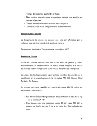 79
 Tiempo de residencia que tendrá el fluido.
 Nivel mínimo operativo para proporcionar cabeza neta positiva de
succión a bombas.
 Tiempo de almacenamiento en caso de contingencia.
 Temperatura del fluido o requerimiento de calentamiento
Temperatura de Diseño
La temperatura de diseño en tanques que sólo son afectados por la
radiación solar se determinará de la siguiente manera:
Temperatura de diseño = Temperatura de operación + 30 ºF.
Presión de Diseño
Todos los tanques tendrán una válvula de alivio de presión y vacío.
Adicionalmente, se deberá colocar un arresta-llamas integrado a la válvula
de alivio de presión rompe vacío, y una válvula de venteo de emergencia.
La presión de diseño por presión y por vacío se considera de acuerdo con lo
establecido en la especificación de la Normativa API 650: Welded Steel
Tanks for Oil Storage.
En tanques menores a 1000 BBL las consideraciones de API 12F podrán ser
tomadas en consideración:
 Las dimensiones del tanque estarán de acuerdo con la tabla 1 y la Fig
1. de la norma API 12F.
 Para tanques con una capacidad desde 90 bbl hasta 500 bbl la
presión de diseño será de 1 psi y en vacío de - 0.86 pulgadas de
agua.
 