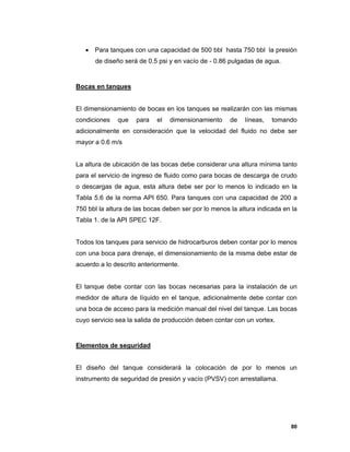 80
 Para tanques con una capacidad de 500 bbl hasta 750 bbl la presión
de diseño será de 0.5 psi y en vacío de - 0.86 pulgadas de agua.
Bocas en tanques
El dimensionamiento de bocas en los tanques se realizarán con las mismas
condiciones que para el dimensionamiento de líneas, tomando
adicionalmente en consideración que la velocidad del fluido no debe ser
mayor a 0.6 m/s
La altura de ubicación de las bocas debe considerar una altura mínima tanto
para el servicio de ingreso de fluido como para bocas de descarga de crudo
o descargas de agua, esta altura debe ser por lo menos lo indicado en la
Tabla 5.6 de la norma API 650. Para tanques con una capacidad de 200 a
750 bbl la altura de las bocas deben ser por lo menos la altura indicada en la
Tabla 1. de la API SPEC 12F.
Todos los tanques para servicio de hidrocarburos deben contar por lo menos
con una boca para drenaje, el dimensionamiento de la misma debe estar de
acuerdo a lo descrito anteriormente.
El tanque debe contar con las bocas necesarias para la instalación de un
medidor de altura de líquido en el tanque, adicionalmente debe contar con
una boca de acceso para la medición manual del nivel del tanque. Las bocas
cuyo servicio sea la salida de producción deben contar con un vortex.
Elementos de seguridad
El diseño del tanque considerará la colocación de por lo menos un
instrumento de seguridad de presión y vacío (PVSV) con arrestallama.
 