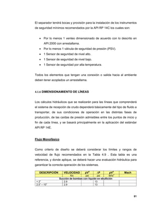 81
El separador tendrá bocas y provisión para la instalación de los instrumentos
de seguridad mínimos recomendados por la API RP 14C los cuales son:
 Por lo menos 1 venteo dimensionado de acuerdo con lo descrito en
API 2000 con arrestallama.
 Por lo menos 1 válvula de seguridad de presión (PSV).
 1 Sensor de seguridad de nivel alto.
 1 Sensor de seguridad de nivel bajo.
 1 Sensor de seguridad por alta temperatura.
Todos los elementos que tengan una conexión o salida hacia al ambiente
deben tener acoplados un arrestallama.
4.1.6 DIMENSIONAMIENTO DE LÍNEAS
Los cálculos hidráulicos que se realizarán para las líneas que comprenderá
el sistema de recepción de crudo dependerá básicamente del tipo de fluido a
transportar, de sus condiciones de operación en las distintas fases de
producción, de las caídas de presión admisibles entre los puntos de inicio y
fin de cada línea, y se basará principalmente en la aplicación del estándar
API RP 14E.
Flujo Monofásico
Como criterio de diseño se deberá considerar los límites y rangos de
velocidad de flujo recomendados en la Tabla 4.9 . Esta tabla es una
referencia, y donde aplique, se deberá hacer una evaluación hidráulica para
garantizar la correcta operación de los sistemas.
DESCRIPCIÓN VELOCIDAD ρV2
∆P ρV3
Mach
ft/s psi psi lbf/s3
Succión de bombas con líquido en ebullición
< 2” 2.9 13
2.5” – 10” 2.9 13
 