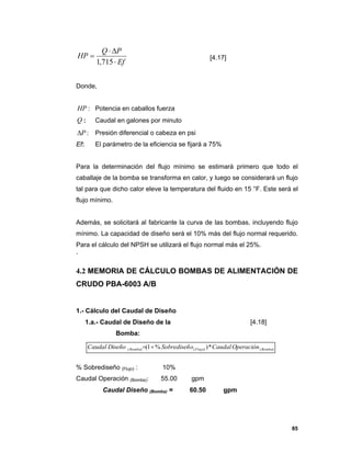 85
Ef
PQ
HP



715,1
[4.17]
Donde,
:HP Potencia en caballos fuerza
Q : Caudal en galones por minuto
:P Presión diferencial o cabeza en psi
Ef: El parámetro de la eficiencia se fijará a 75%
Para la determinación del flujo mínimo se estimará primero que todo el
caballaje de la bomba se transforma en calor, y luego se considerará un flujo
tal para que dicho calor eleve la temperatura del fluido en 15 °F. Este será el
flujo mínimo.
Además, se solicitará al fabricante la curva de las bombas, incluyendo flujo
mínimo. La capacidad de diseño será el 10% más del flujo normal requerido.
Para el cálculo del NPSH se utilizará el flujo normal más el 25%.
`
4.2 MEMORIA DE CÁLCULO BOMBAS DE ALIMENTACIÓN DE
CRUDO PBA-6003 A/B
1.- Cálculo del Caudal de Diseño
1.a.- Caudal de Diseño de la
Bomba:
[4.18]
% Sobrediseño (Flujo) : 10%
Caudal Operación (Bomba): 55.00 gpm
Caudal Diseño (Bomba) = 60.50 gpm
)()()( *)%1( BombaFlujoBomba OperaciónCaudaloSobrediseñDiseñoCaudal 
 