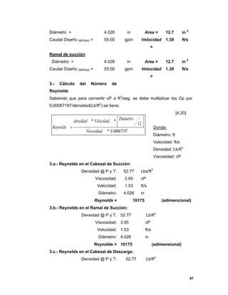 87
Diámetro = 4.026 in Area = 12.7 in 2
Caudal Diseño (NPSHd) = 55.00 gpm Velocidad
=
1.39 ft/s
Ramal de succión
Diámetro = 4.026 in Area = 12.7 in 2
Caudal Diseño (NPSHd) = 55.00 gpm Velocidad
=
1.39 ft/s
3.- Cálculo del Número de
Reynolds
Sabiendo que para convertir cP a ft2
/seg, se debe multiplicar los Cp por
0,00067197/densidad(Lb/ft3
) se tiene:
[4.20]
Donde:
Diámetro: ft
Velocidad: ft/s
Densidad: Lb/ft3
Viscosidad: cP
3.a.- Reynolds en el Cabezal de Succión:
Densidad @ P y T: 52.77 Lbs/ft3
Viscosidad: 3.95 cP
Velocidad: 1.53 ft/s
Diámetro: 4.026 in
Reynolds = 10175 (adimencional)
3.b.- Reynolds en el Ramal de Succión:
Densidad @ P y T: 52.77 Lb/ft3
Viscosidad: 3.95 cP
Velocidad: 1.53 ft/s
Diámetro: 4.026 in
Reynolds = 10175 (adimensional)
3.c.- Reynolds en el Cabezal de Descarga:
Densidad @ P y T: 52.77 Lb/ft3
000671970*
12
**
.Viscosidad
DiámetroVelocidaddensidad
Reynolds





 