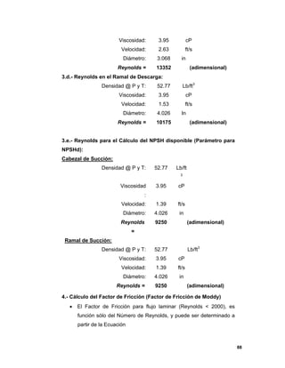 88
Viscosidad: 3.95 cP
Velocidad: 2.63 ft/s
Diámetro: 3.068 in
Reynolds = 13352 (adimensional)
3.d.- Reynolds en el Ramal de Descarga:
Densidad @ P y T: 52.77 Lb/ft3
Viscosidad: 3.95 cP
Velocidad: 1.53 ft/s
Diámetro: 4.026 In
Reynolds = 10175 (adimensional)
3.e.- Reynolds para el Cálculo del NPSH disponible (Parámetro para
NPSHd):
Cabezal de Succión:
Densidad @ P y T: 52.77 Lb/ft
3
Viscosidad
:
3.95 cP
Velocidad: 1.39 ft/s
Diámetro: 4.026 in
Reynolds
=
9250 (adimensional)
Ramal de Succión:
Densidad @ P y T: 52.77 Lb/ft3
Viscosidad: 3.95 cP
Velocidad: 1.39 ft/s
Diámetro: 4.026 in
Reynolds = 9250 (adimensional)
4.- Cálculo del Factor de Fricción (Factor de Fricción de Moddy)
 El Factor de Fricción para flujo laminar (Reynolds < 2000), es
función sólo del Número de Reynolds, y puede ser determinado a
partir de la Ecuación
 