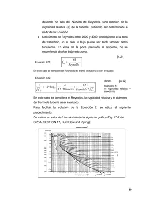 89
depende no sólo del Número de Reynolds, sino también de la
rugosidad relativa (e) de la tubería, pudiendo ser determinado a
partir de la Ecuación
 Un Número de Reynolds entre 2000 y 4000, corresponde a la zona
de transición, en al cual el flujo puede ser tanto laminar como
turbulento. En vista de la poca precisión al respecto, no se
recomienda diseñar bajo esta zona.
[4.21]
Ecuación 3.21:
En este caso se considera el Reynolds del tramo de tubería a ser evaluado
Ecuación 3.22:
donde: [4.22]
Diámetro: ft
e: rugosidad relativa =
0,00015 ft
En este caso se considera el Reynolds, la rugosidad relativa y el diámetro
del tramo de tubería a ser evaluado.
Para facilitar la solución de la Ecuación 2, se utiliza el siguiente
procedimiento:
Se estima un valor de f, tomándolo de la siguiente gráfica (Fig. 17-2 del
GPSA, SECTION 17, Fluid Flow and Piping):
Reynolds
fm
64










mm
fReynoldsDiámetrof *
51.2
*7.3
log*2
1
10

 