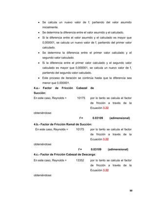 90
 Se calcula un nuevo valor de f, partiendo del valor asumido
inicialmente.
 Se determina la diferencia entre el valor asumido y el calculado.
 Si la diferencia entre el valor asumido y el calculado es mayor que
0,000001, se calcula un nuevo valor de f, partiendo del primer valor
calculado.
 Se determina la diferencia entre el primer valor calculado y el
segundo valor calculado.
 Si la diferencia entre el primer valor calculado y el segundo valor
calculado es mayor que 0,000001, se calcula un nuevo valor de f,
partiendo del segundo valor calculado.
 Este proceso de iteración se continúa hasta que la diferencia sea
menor que 0,000001.
4.a.- Factor de Fricción Cabezal de
Succión:
En este caso, Reynolds = 10175 por lo tanto se calcula el factor
de fricción a través de la
Ecuación 3.22
obteniéndose:
f = 0.03109 (adimensional)
4.b.- Factor de Fricción Ramal de Succión:
En este caso, Reynolds = 10175 por lo tanto se calcula el factor
de fricción a través de la
Ecuación 3.22
obteniéndose:
f = 0.03109 (adimensional)
4.c.- Factor de Fricción Cabezal de Descarga:
En este caso, Reynolds = 13352 por lo tanto se calcula el factor
de fricción a través de la
Ecuación 3.22
obteniéndose:
 