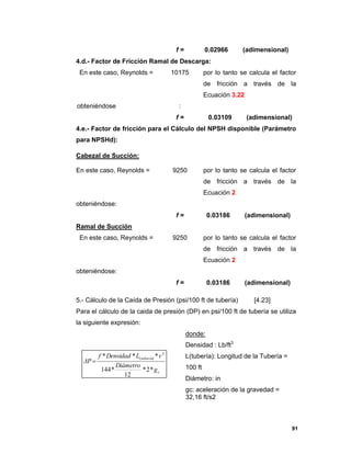 91
f = 0.02966 (adimensional)
4.d.- Factor de Fricción Ramal de Descarga:
En este caso, Reynolds = 10175 por lo tanto se calcula el factor
de fricción a través de la
Ecuación 3.22
obteniéndose :
f = 0.03109 (adimensional)
4.e.- Factor de fricción para el Cálculo del NPSH disponible (Parámetro
para NPSHd):
Cabezal de Succión:
En este caso, Reynolds = 9250 por lo tanto se calcula el factor
de fricción a través de la
Ecuación 2
obteniéndose:
f = 0.03186 (adimensional)
Ramal de Succión
En este caso, Reynolds = 9250 por lo tanto se calcula el factor
de fricción a través de la
Ecuación 2
obteniéndose:
f = 0.03186 (adimensional)
5.- Cálculo de la Caída de Presión (psi/100 ft de tubería) [4.23]
Para el cálculo de la caida de presión (DP) en psi/100 ft de tubería se utiliza
la siguiente expresión:
donde:
Densidad : Lb/ft3
L(tubería): Longitud de la Tubería =
100 ft
Diámetro: in
gc: aceleración de la gravedad =
32,16 ft/s2
c
tubería
g
Diámetro
vLDensidadf
ΔP
*2*
12
*144
*** 2
)(

 