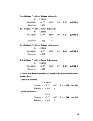 92
5.a.- Caída de Presión en Cabezal de Succión:
f = 0.03109
Densidad = 52.77 Lb/ft3
P = 0.123 psi/100 ft
Diámetro = 4.026 in
5.b.- Caída de Presión en Ramal de Succión:
f = 0.03109
Densidad = 52.77 Lbs/ft
3
P = 0.123 psi/100 ft
Diámetro = 4.026 in
5.c.- Caída de Presión en Cabezal de Descarga:
f = 0.02966
Densidad = 52.77 Lb/ft3
P = 0.456 psi/100 ft
Diámetro = 3.068 in
5.d.- Caída de Presión en Ramal de Descarga:
f = 0.03109
Densidad = 52.77 Lb/ft3
P = 0.123 psi/100 ft
Diámetro = 4.026 in
5.e.- Caída de Presión para el Cálculo del NPSHdisponible (Parámetro
para NPSHd):
Cabezal de Succión:
f = 0.03186
Densidad = 52.77 Lb/ft3
P = 0.104 psi/100 ft
Diámetro = 4.026 in
Ramal de Succión:
f = 0.0319
Densidad = 52.77 Lb/ft3
P = 0.104 psi/100 ft
Diámetro = 4.026 in
 