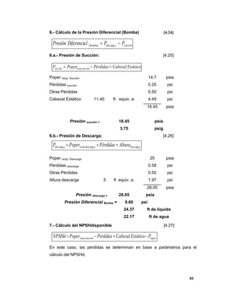 93
6.- Cálculo de la Presión Diferencial (Bomba) [4.24]
6.a.- Presión de Succión: [4.25]
Poper recip. Succión 14.7 psia
Pérdidas succión 0.25 psi
Otras Pérdidas 0.50 psi
Cabezal Estático 11.40 ft equiv. a: 4.49 psi
18.45 psia
Presión succión = 18.45 psia
3.75 psig
6.b.- Presión de Descarga: [4.26]
Poper recip. Descarga 25 psia
Pérdidas descarga 0.58 psi
Otras Pérdidas 0.50 psi
Altura descarga 5 ft equiv. a: 1.97 psi
28.05 psia
Presión descarga = 28.05 psia
Presión Diferencial Bomba = 9.60 psi
24.37 ft de líquido
22.17 ft de agua
7.- Cálculo del NPSHdisponible [4.27]
En este caso, las pérdidas se determinan en base a parámetros para el
cálculo del NPSHd.
EstáticoCabezalPérdidasPoperP succiónrecipsucción  .
adescadescrecipadesc AlturaPérdidasPoperP argarg.arg 
vaporsucciónrecip PEstáticoCabezalPérdidasPoperNPSHd  .
succiónadescBomba PPlDiferenciaPresión  arg)(
 