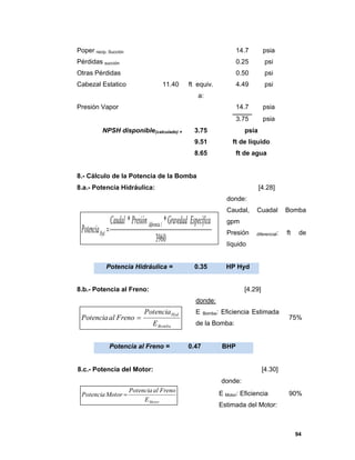 94
Poper recip. Succión 14.7 psia
Pérdidas succión 0.25 psi
Otras Pérdidas 0.50 psi
Cabezal Estatico 11.40 ft equiv.
a:
4.49 psi
Presión Vapor 14.7 psia
3.75 psia
NPSH disponible(calculado) = 3.75 psia
9.51 ft de líquido
8.65 ft de agua
8.- Cálculo de la Potencia de la Bomba
8.a.- Potencia Hidráulica: [4.28]
donde:
Caudal, Cuadal Bomba
gpm
Presión diferencial: ft de
líquido
Potencia Hidráulica = 0.35 HP Hyd
8.b.- Potencia al Freno: [4.29]
donde:
E Bomba: Eficiencia Estimada
de la Bomba:
75%
Potencia al Freno = 0.47 BHP
8.c.- Potencia del Motor: [4.30]
donde:
E Motor: Eficiencia
Estimada del Motor:
90%
3960
** EspecíficaGravedadPresiónCaudal
Potencia
ldiferencia
Hyd 
Bomba
Hyd
E
Potencia
FrenoalPotencia 
MotorE
FrenoalPotencia
MotorPotencia 
 