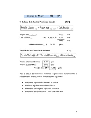 95
Potencia del Motor = 0.52 HP
9.- Cálculo de la Máxima Presión de Succión [4.31]
P oper. Max recip. Succión: 25.00 psia
Cab. Estático max.: 11.40 ft, equiv. a: 4.49 psia
29.49 psia
Presión Succión max = 29.49 psia
10.- Cálculo de la Presión de Shut-Off [4.32]
Presión Diferencial Bomba: 9.60 psi
Presión Succión Max.: 29.49 psia
Presión Shut-Off = 41.02 psia
Para el cálculo de las bombas restantes se procedió de manera similar al
procedimiento anterior, dichas bombas son las siguientes:
 Bombas de Agua Piscina API PBA-6004 A/B
 Bomba de Agua de Utilidades PBA-6006
 Bombas de Descarga de Agua PBA-6002 A/B
 Bombas de Recuperación de Crudo PBA-6005 A/B
maxsucciónrecip EstáticoCabmaxoperPSucciónPresión ..max 
max*2.1 SucciónPresiónlDiferenciaPresiónOffShutPresión Bomba 
 