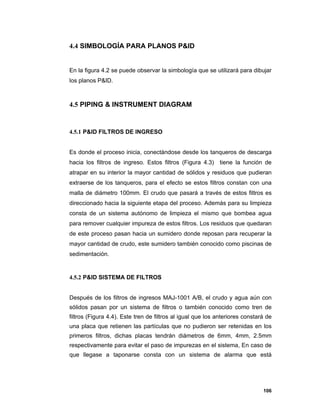 106
4.4 SIMBOLOGÍA PARA PLANOS P&ID
En la figura 4.2 se puede observar la simbología que se utilizará para dibujar
los planos P&ID.
4.5 PIPING & INSTRUMENT DIAGRAM
4.5.1 P&ID FILTROS DE INGRESO
Es donde el proceso inicia, conectándose desde los tanqueros de descarga
hacia los filtros de ingreso. Estos filtros (Figura 4.3) tiene la función de
atrapar en su interior la mayor cantidad de sólidos y residuos que pudieran
extraerse de los tanqueros, para el efecto se estos filtros constan con una
malla de diámetro 100mm. El crudo que pasará a través de estos filtros es
direccionado hacia la siguiente etapa del proceso. Además para su limpieza
consta de un sistema autónomo de limpieza el mismo que bombea agua
para remover cualquier impureza de estos filtros. Los residuos que quedaran
de este proceso pasan hacia un sumidero donde reposan para recuperar la
mayor cantidad de crudo, este sumidero también conocido como piscinas de
sedimentación.
4.5.2 P&ID SISTEMA DE FILTROS
Después de los filtros de ingresos MAJ-1001 A/B, el crudo y agua aún con
sólidos pasan por un sistema de filtros o también conocido como tren de
filtros (Figura 4.4). Este tren de filtros al igual que los anteriores constará de
una placa que retienen las partículas que no pudieron ser retenidas en los
primeros filtros, dichas placas tendrán diámetros de 6mm, 4mm, 2.5mm
respectivamente para evitar el paso de impurezas en el sistema, En caso de
que llegase a taponarse consta con un sistema de alarma que está
 
