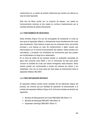 107
conformado por un switch de presión diferencial que emitirá una alarma en
caso de estar taponado.
Este tren de filtros consta con un conjunto de bypass, uno estará en
funcionamiento mientras el otro estará en continuo mantenimiento por la
cantidad retenida de sólidos diariamente.
4.5.3 P&ID BOMBAS DE DESCARGA
Estas bombas (Figura 4.5) son las encargadas de transportar el crudo ya
sea hacia el separador bifásico o directamente hacia transferencia del crudo
para fiscalización. Este sistema al igual que los anteriores tiene una bomba
principal y una backup en caso de mantenimiento o algún suceso que
interrumpiera con el normal funcionamiento del sistema. Estas bombas son
neumáticas, y constarán con contadores de revoluciones para que puedan
ser monitoreadas a lo largo de su desempeño.
En la línea de salida de las bombas existirá un analizador porcentaje de
agua más conocido como BSW, y con un transmisor de flujo para poder
conocer la cantidad de crudo que estará entregando cada tanquero. Estos
valores podrán ser monitoreados a través del sistema de control a ser
implantado. Una vez el crudo pase por esta etapa se direccionará hacia el
separador bifásico ABJ-2001.
4.5.4 P&ID SEPARADOR BIFÁSICO
El separador bifásico tendrá varias entradas de las diferentes etapas del
proceso, las mismas que por facilidad de operación se direccionarán a la
entrada del separador bifásico (Figura 4.6). Entre las entradas se tendrán las
siguientes:
 Bombas de Recuperación de Crudo PBA-6005 A/B (Plano 11)
 Bombas de Descarga PBA-6001 A/B (Plano 3)
 Separador centrífugo ZBD-9001 (Plano 7)
 