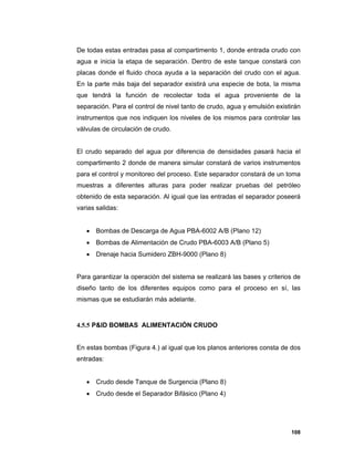108
De todas estas entradas pasa al compartimento 1, donde entrada crudo con
agua e inicia la etapa de separación. Dentro de este tanque constará con
placas donde el fluido choca ayuda a la separación del crudo con el agua.
En la parte más baja del separador existirá una especie de bota, la misma
que tendrá la función de recolectar toda el agua proveniente de la
separación. Para el control de nivel tanto de crudo, agua y emulsión existirán
instrumentos que nos indiquen los niveles de los mismos para controlar las
válvulas de circulación de crudo.
El crudo separado del agua por diferencia de densidades pasará hacia el
compartimento 2 donde de manera simular constará de varios instrumentos
para el control y monitoreo del proceso. Este separador constará de un toma
muestras a diferentes alturas para poder realizar pruebas del petróleo
obtenido de esta separación. Al igual que las entradas el separador poseerá
varias salidas:
 Bombas de Descarga de Agua PBA-6002 A/B (Plano 12)
 Bombas de Alimentación de Crudo PBA-6003 A/B (Plano 5)
 Drenaje hacia Sumidero ZBH-9000 (Plano 8)
Para garantizar la operación del sistema se realizará las bases y criterios de
diseño tanto de los diferentes equipos como para el proceso en sí, las
mismas que se estudiarán más adelante.
4.5.5 P&ID BOMBAS ALIMENTACIÓN CRUDO
En estas bombas (Figura 4.) al igual que los planos anteriores consta de dos
entradas:
 Crudo desde Tanque de Surgencia (Plano 8)
 Crudo desde el Separador Bifásico (Plano 4)
 
